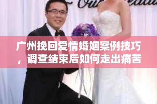 广州挽回爱情婚姻案例技巧，调查结束后如何走出痛苦并做出明智决策？