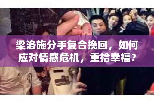 梁洛施分手复合挽回，如何应对情感危机，重拾幸福？