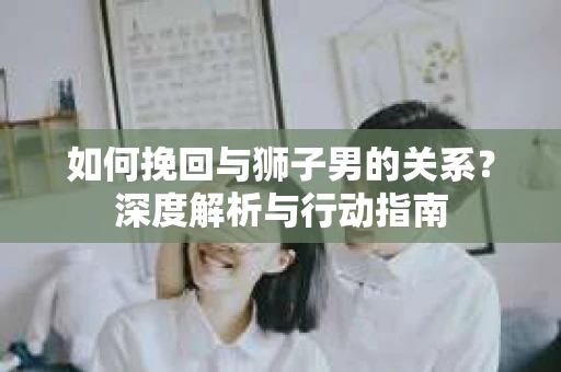 如何挽回与狮子男的关系？深度解析与行动指南
