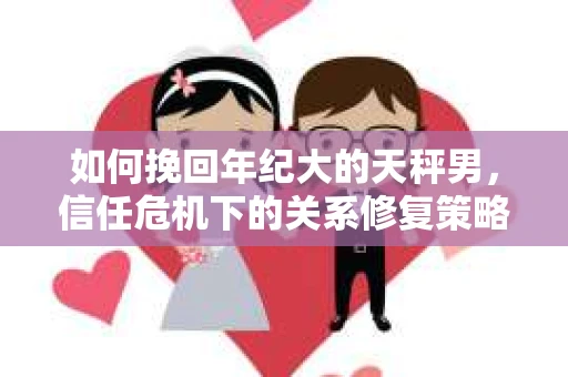 如何挽回年纪大的天秤男，信任危机下的关系修复策略