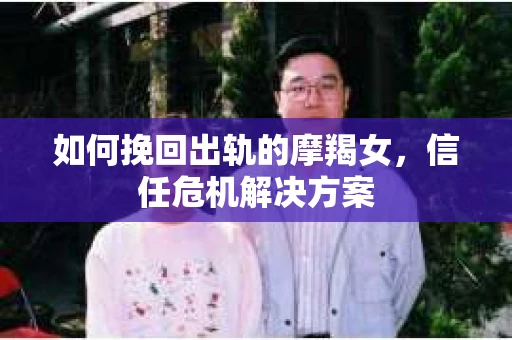 如何挽回出轨的摩羯女，信任危机解决方案