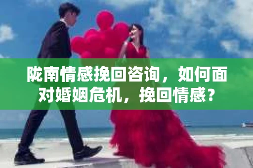 陇南情感挽回咨询，如何面对婚姻危机，挽回情感？