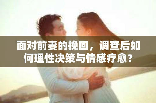 面对前妻的挽回，调查后如何理性决策与情感疗愈？