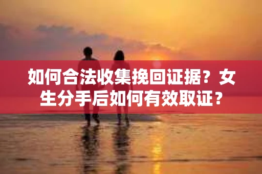 如何合法收集挽回证据？女生分手后如何有效取证？