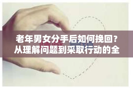 老年男女分手后如何挽回？从理解问题到采取行动的全面指南