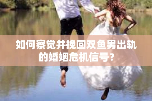 如何察觉并挽回双鱼男出轨的婚姻危机信号？