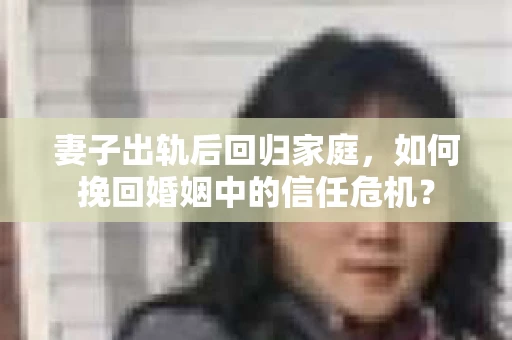 妻子出轨后回归家庭，如何挽回婚姻中的信任危机？
