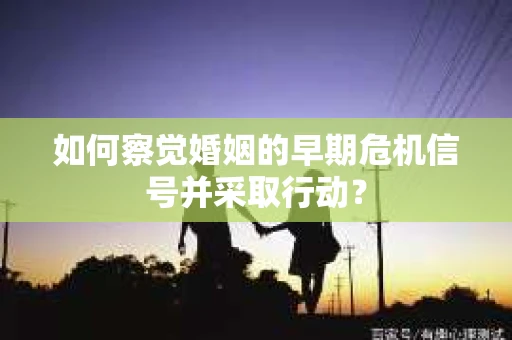 如何察觉婚姻的早期危机信号并采取行动？