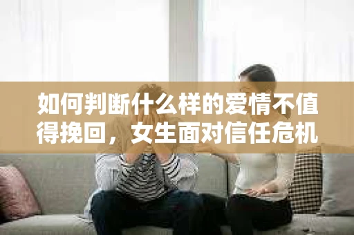 如何判断什么样的爱情不值得挽回，女生面对信任危机怎么办？