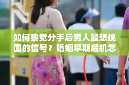 如何察觉分手后男人最想挽回的信号？婚姻早期危机怎么办？
