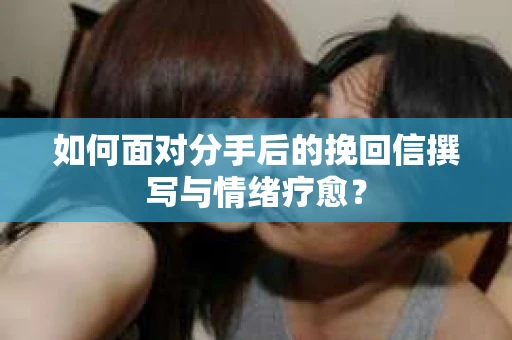 如何面对分手后的挽回信撰写与情绪疗愈？