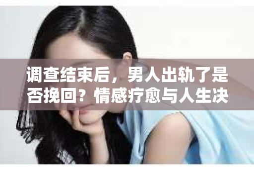 调查结束后，男人出轨了是否挽回？情感疗愈与人生决策的干货指南