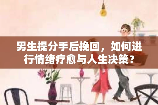 男生提分手后挽回，如何进行情绪疗愈与人生决策？