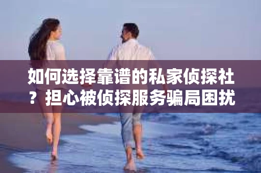 如何选择靠谱的私家侦探社？担心被侦探服务骗局困扰怎么办？