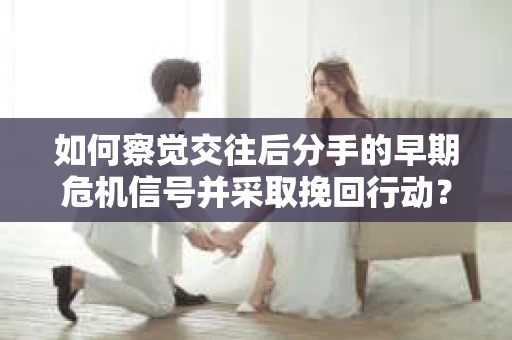 如何察觉交往后分手的早期危机信号并采取挽回行动？