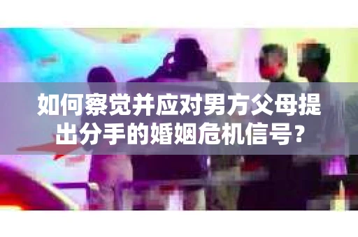 如何察觉并应对男方父母提出分手的婚姻危机信号？