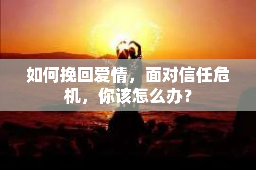 如何挽回爱情，面对信任危机，你该怎么办？
