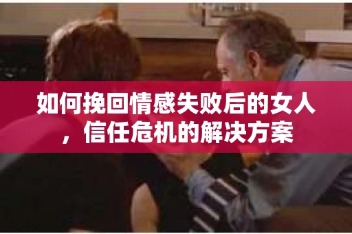 如何挽回情感失败后的女人，信任危机的解决方案