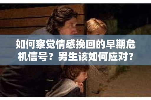 如何察觉情感挽回的早期危机信号？男生该如何应对？