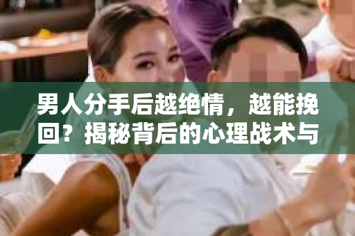 男人分手后越绝情，越能挽回？揭秘背后的心理战术与实际操作
