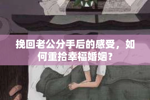 挽回老公分手后的感受，如何重拾幸福婚姻？