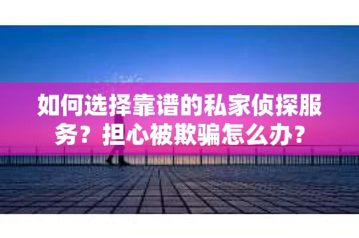 如何选择靠谱的私家侦探服务？担心被欺骗怎么办？