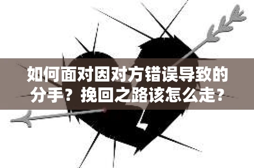 如何面对因对方错误导致的分手？挽回之路该怎么走？
