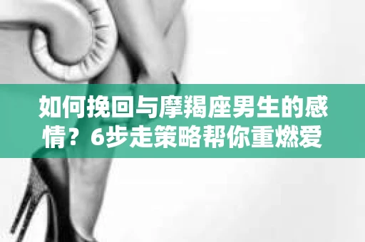 如何挽回与摩羯座男生的感情？6步走策略帮你重燃爱情之火