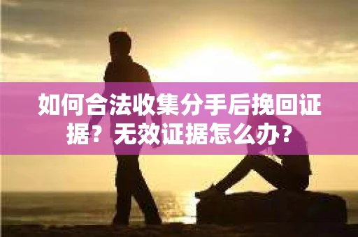 如何合法收集分手后挽回证据？无效证据怎么办？