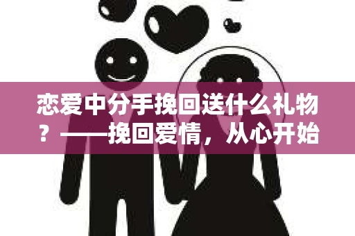 恋爱中分手挽回送什么礼物？——挽回爱情，从心开始