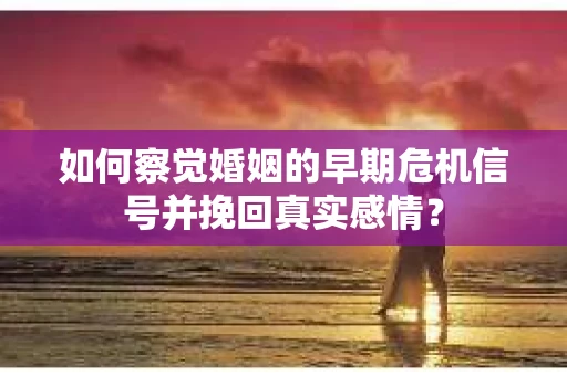 如何察觉婚姻的早期危机信号并挽回真实感情？