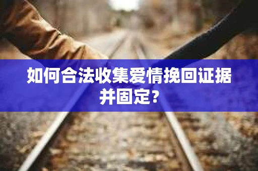 如何合法收集爱情挽回证据并固定？