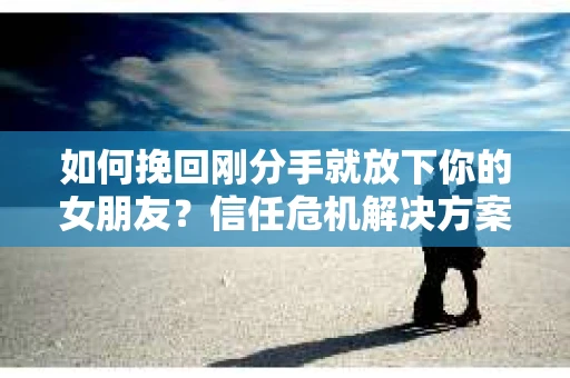 如何挽回刚分手就放下你的女朋友？信任危机解决方案