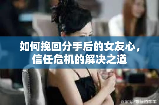如何挽回分手后的女友心，信任危机的解决之道
