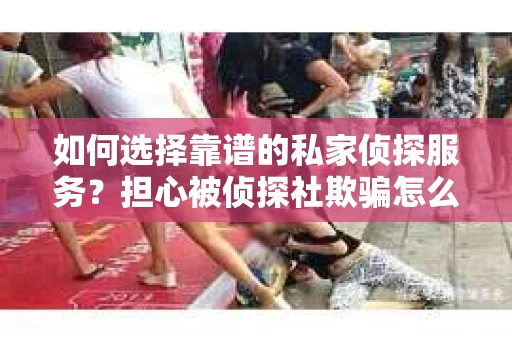如何选择靠谱的私家侦探服务？担心被侦探社欺骗怎么办？