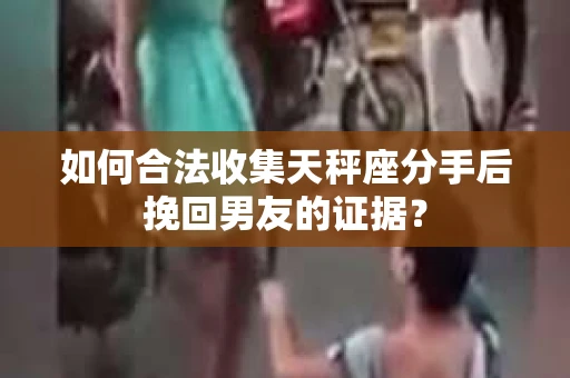 如何合法收集天秤座分手后挽回男友的证据？