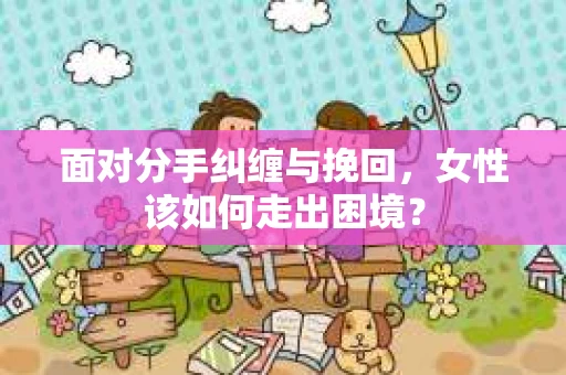 面对分手纠缠与挽回，女性该如何走出困境？