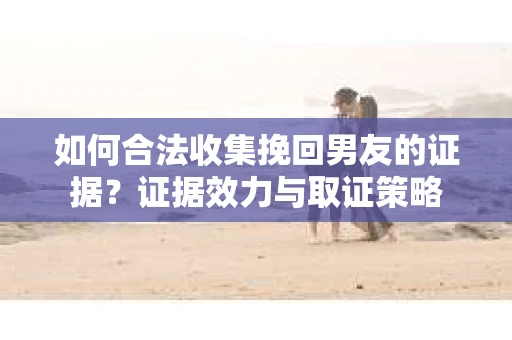 如何合法收集挽回男友的证据？证据效力与取证策略