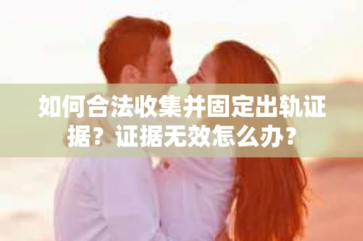 如何合法收集并固定出轨证据？证据无效怎么办？