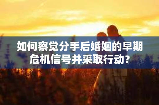 如何察觉分手后婚姻的早期危机信号并采取行动？