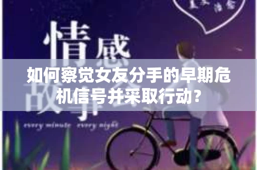 如何察觉女友分手的早期危机信号并采取行动？