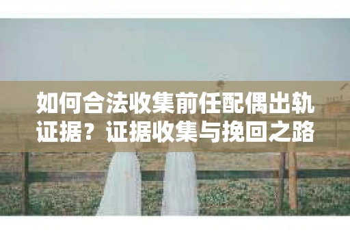 如何合法收集前任配偶出轨证据？证据收集与挽回之路怎么办？