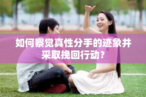 如何察觉真性分手的迹象并采取挽回行动？
