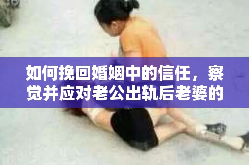 如何挽回婚姻中的信任，察觉并应对老公出轨后老婆的危机信号