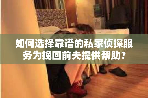 如何选择靠谱的私家侦探服务为挽回前夫提供帮助？