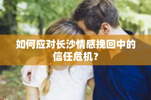 如何应对长沙情感挽回中的信任危机？