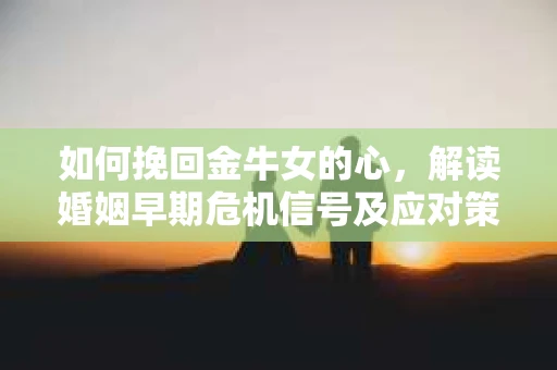 如何挽回金牛女的心，解读婚姻早期危机信号及应对策略