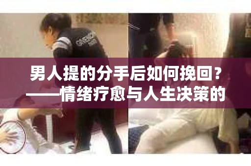 男人提的分手后如何挽回？——情绪疗愈与人生决策的干货指南