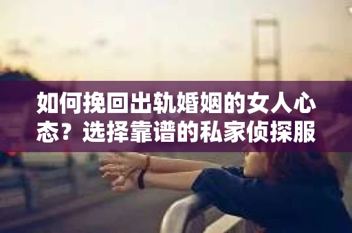 如何挽回出轨婚姻的女人心态？选择靠谱的私家侦探服务指南