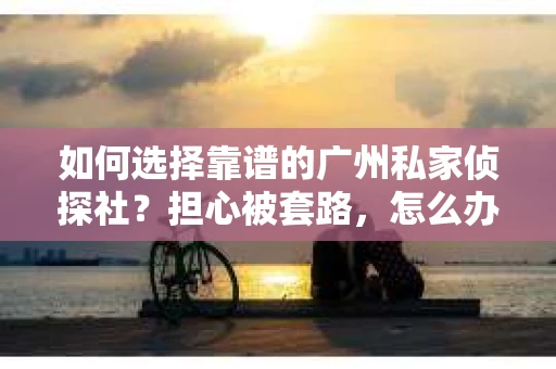 如何选择靠谱的广州私家侦探社？担心被套路，怎么办？